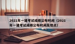 2021年一建考试成绩公布时间（2021年一建考试成绩公布时间及地点）