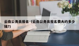 云南公务员报名（云南公务员报名费大约多少钱?）