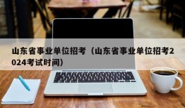 山东省事业单位招考（山东省事业单位招考2024考试时间）