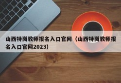 山西特岗教师报名入口官网（山西特岗教师报名入口官网2023）