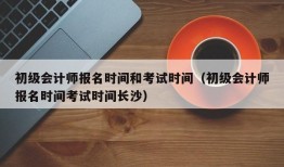 初级会计师报名时间和考试时间（初级会计师报名时间考试时间长沙）