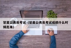 甘肃公务员考试（甘肃公务员考试成绩什么时候出来）