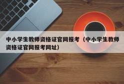 中小学生教师资格证官网报考（中小学生教师资格证官网报考网址）