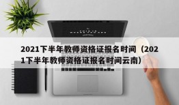 2021下半年教师资格证报名时间（2021下半年教师资格证报名时间云南）