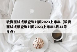 教资面试成绩查询时间2023上半年（教资面试成绩查询时间2023上半年6月14号几点）