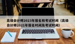 高级会计师2023年报名和考试时间（高级会计师2021年报名时间及考试时间）