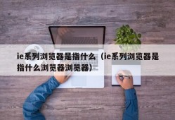 ie系列浏览器是指什么（ie系列浏览器是指什么浏览器浏览器）