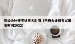 初级会计师考试报名时间（初级会计师考试报名时间2022）