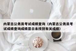 内蒙古公务员考试成绩查询（内蒙古公务员考试成绩查询成绩显示未找到有关成绩）