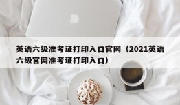 英语六级准考证打印入口官网（2021英语六级官网准考证打印入口）